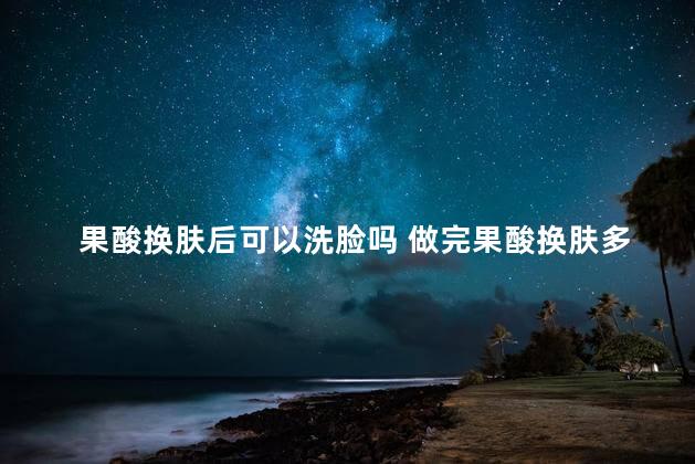 果酸换肤后可以洗脸吗 做完果酸换肤多久恢复到最佳